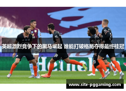 英超激烈竞争下的黑马崛起 谁能打破格局夺得最终桂冠