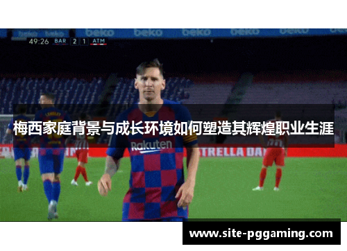 梅西家庭背景与成长环境如何塑造其辉煌职业生涯