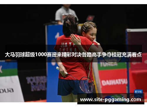 大马羽球超级1000赛迎来精彩对决各路高手争夺桂冠充满看点