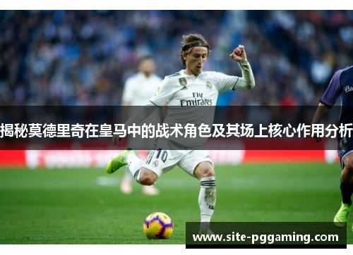 揭秘莫德里奇在皇马中的战术角色及其场上核心作用分析