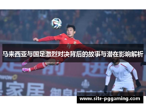 马来西亚与国足激烈对决背后的故事与潜在影响解析