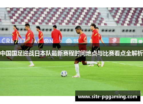 中国国足迎战日本队最新赛程时间地点与比赛看点全解析