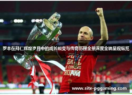 罗本在拜仁辉煌岁月中的成长蜕变与传奇历程全景深度全貌呈现纵览