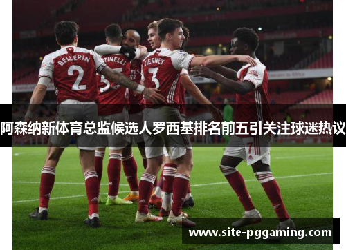 阿森纳新体育总监候选人罗西基排名前五引关注球迷热议