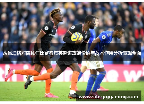 从吕迪格对阵拜仁比赛看其英超进攻端价值与战术作用分析表现全面