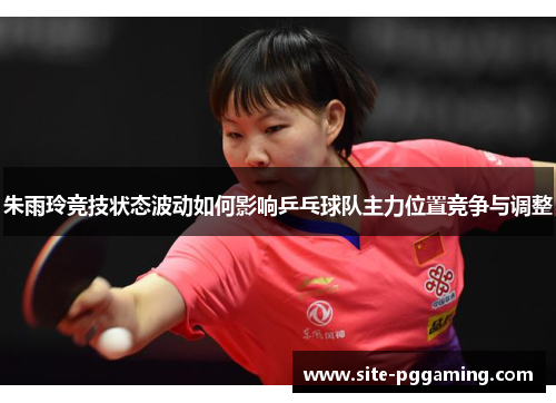朱雨玲竞技状态波动如何影响乒乓球队主力位置竞争与调整 朱雨玲竞技状态波动如何影响乒乓球队主力位置竞争与调整