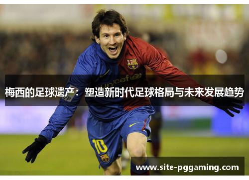 梅西的足球遗产:塑造新时代足球格局与未来发展趋势 梅西的足球遗产:塑造新时代足球格局与未来发展趋势