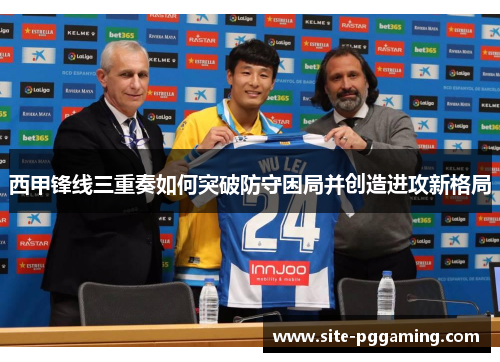 西甲锋线三重奏如何突破防守困局并创造进攻新格局 西甲锋线三重奏如何突破防守困局并创造进攻新格局
