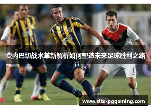 费内巴切战术革新解析如何塑造未来足球胜利之路
