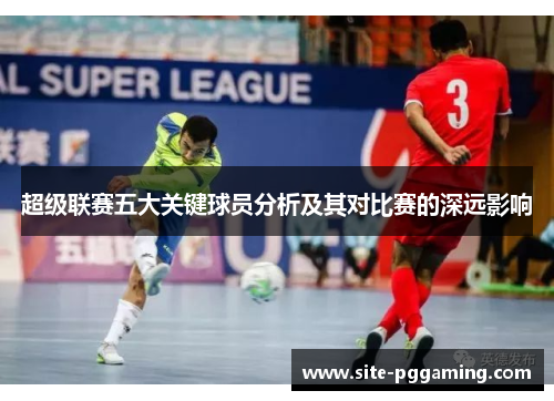 超级联赛五大关键球员分析及其对比赛的深远影响