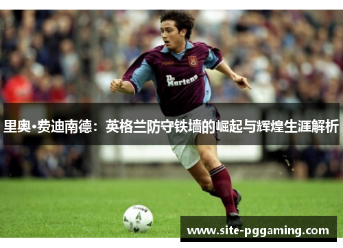里奥·费迪南德：英格兰防守铁墙的崛起与辉煌生涯解析