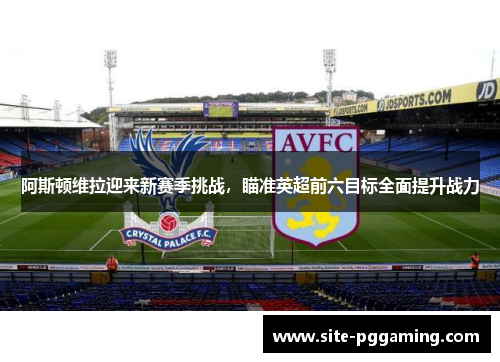 阿斯顿维拉迎来新赛季挑战，瞄准英超前六目标全面提升战力